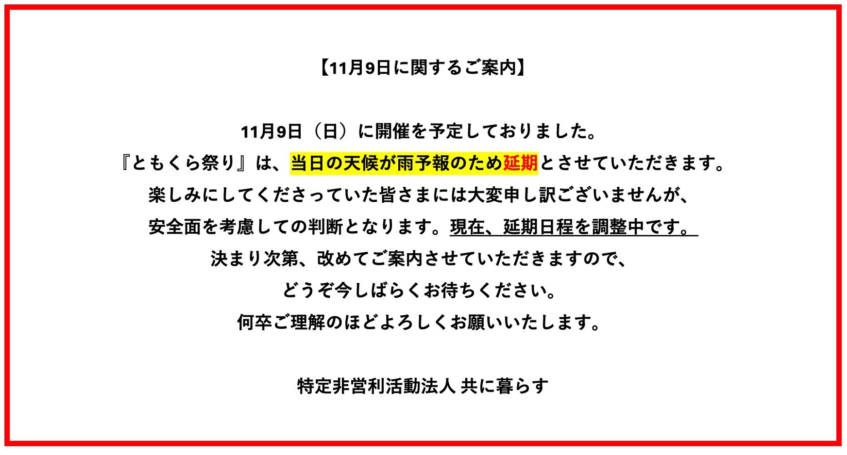 〔11月9日に関するご案内〕11月9日（日）に開催を予定しておりました。『ともくら祭り』は、当日の天候が雨予報のため延期とさせていただきます。楽しみにしてくださっていた皆さまには大変申し訳ございませんが、安全面を考慮しての判断となります。現在、延期日程を調整中です。決まり次第、改めてご案内させていただきますので、どうぞ今しばらくお待ちください。何卒ご理解のほどよろしくお願いいたします。特定非営利活動法人 共に暮らす
